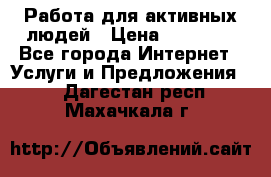 Работа для активных людей › Цена ­ 40 000 - Все города Интернет » Услуги и Предложения   . Дагестан респ.,Махачкала г.